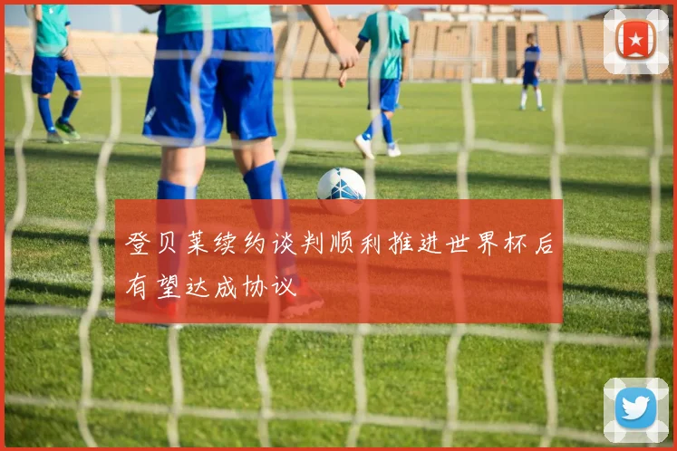 登贝莱续约谈判顺利推进世界杯后有望达成协议