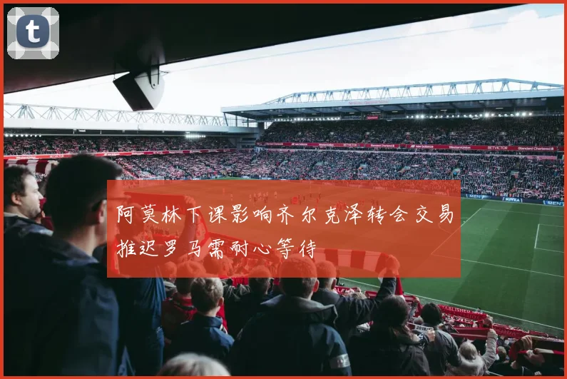 阿莫林下课影响齐尔克泽转会交易推迟罗马需耐心等待