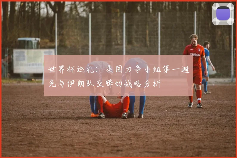 世界杯巡礼：美国力争小组第一避免与伊朗队交锋的战略分析