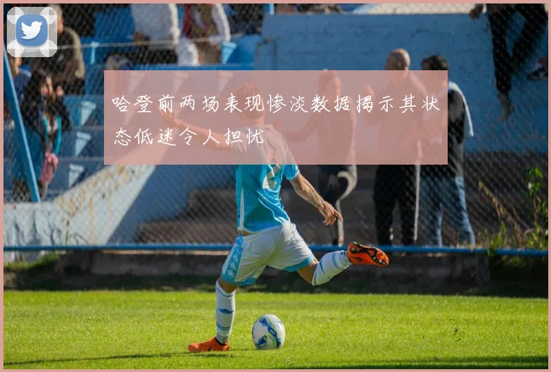 哈登前两场表现惨淡数据揭示其状态低迷令人担忧