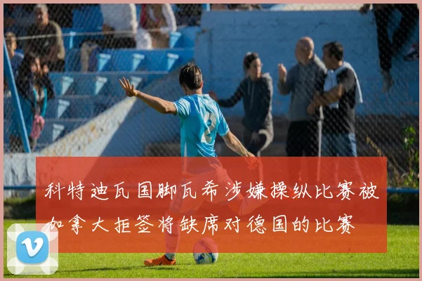 科特迪瓦国脚瓦希涉嫌操纵比赛被加拿大拒签将缺席对德国的比赛