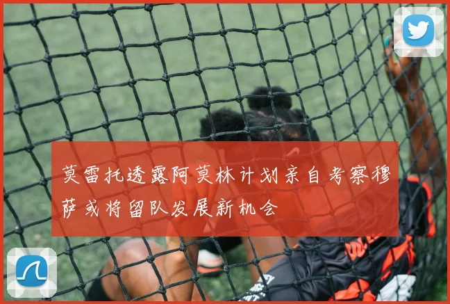 莫雷托透露阿莫林计划亲自考察穆萨或将留队发展新机会