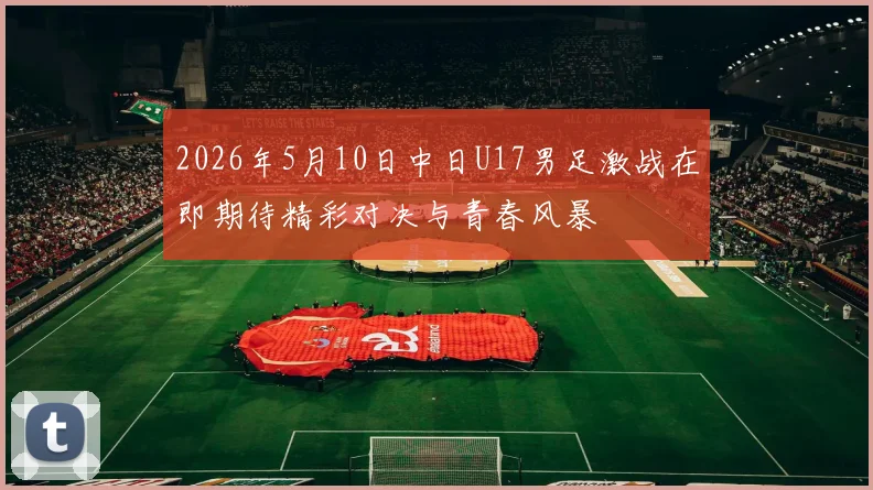 2026年5月10日中日U17男足激战在即期待精彩对决与青春风暴