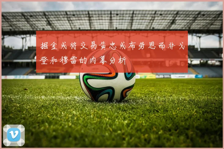 掘金或将交易黄忠或布劳恩而非戈登和穆雷的内幕分析