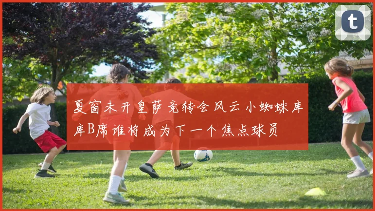 夏窗未开皇萨竞转会风云小蜘蛛库库B席谁将成为下一个焦点球员