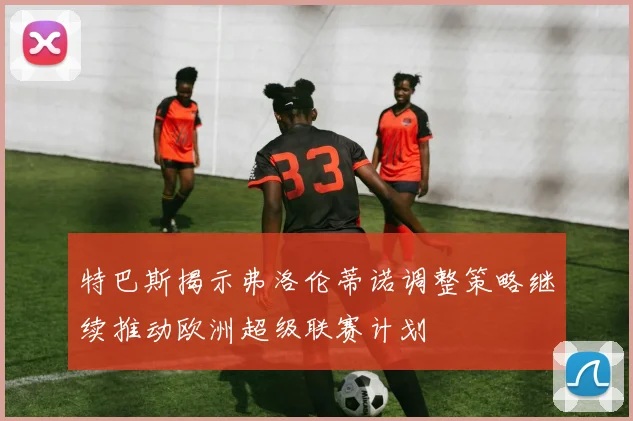 特巴斯揭示弗洛伦蒂诺调整策略继续推动欧洲超级联赛计划