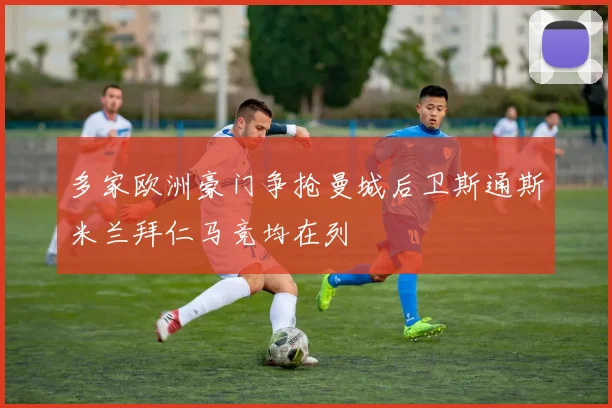 多家欧洲豪门争抢曼城后卫斯通斯米兰拜仁马竞均在列