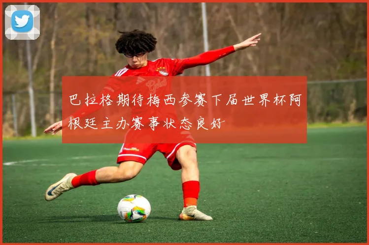 巴拉格期待梅西参赛下届世界杯阿根廷主办赛事状态良好