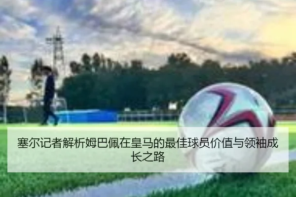 塞尔记者解析姆巴佩在皇马的最佳球员价值与领袖成长之路 | JIANGNANSPORT